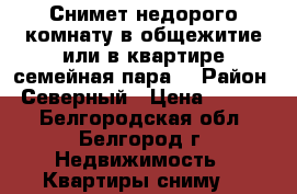 Снимет недорого комнату в общежитие или в квартире семейная пара. › Район ­ Северный › Цена ­ 6 000 - Белгородская обл., Белгород г. Недвижимость » Квартиры сниму   